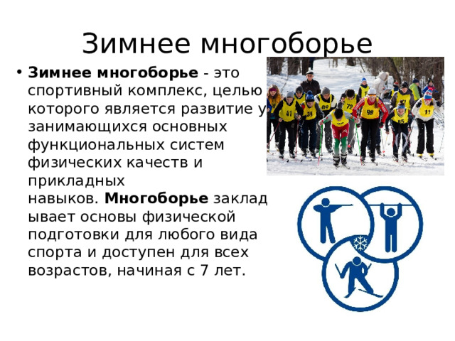 Зимнее многоборье Зимнее многоборье  - это спортивный комплекс, целью которого является развитие у занимающихся основных функциональных систем физических качеств и прикладных навыков.  Многоборье  закладывает основы физической подготовки для любого вида спорта и доступен для всех возрастов, начиная с 7 лет. 