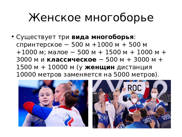 Женское многоборье Существует три  вида многоборья : спринтерское − 500 м +1000 м + 500 м +1000 м; малое − 500 м + 1500 м + 1000 м + 3000 м и  классическое  − 500 м + 3000 м + 1500 м + 10000 м (у  женщин  дистанция 10000 метров заменяется на 5000 метров). 