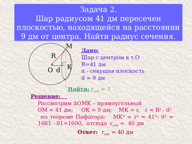 Задача 2.  Шар радиусом 41 дм пересечен плоскостью, находящейся на расстоянии 9 дм от центра. Найти радиус сечения. М Дано: Шар с центром в т.О R=41 дм α - секущая плоскость d = 9 дм R К d О Найти: r сеч = ? Решение:   Рассмотрим ∆ОМК – прямоугольный  ОМ = 41 дм; ОК = 9 дм; МК = r, r = R 2 - d 2  по теореме Пифагора: МК 2 = r 2 = 41 2 - 9 2 = 1681 - 81=1600, отсюда r сеч = 40 дм Ответ: r сеч = 40 дм 