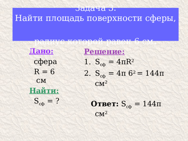 Задача 3.  Найти площадь поверхности сферы,  радиус которой равен 6 см . Дано:  сфера  R = 6 см Найти:  S сф = ? Решение: S сф = 4 πR 2 S сф = 4π 6 2 = 144π см 2  Ответ: S сф = 144π см 2 