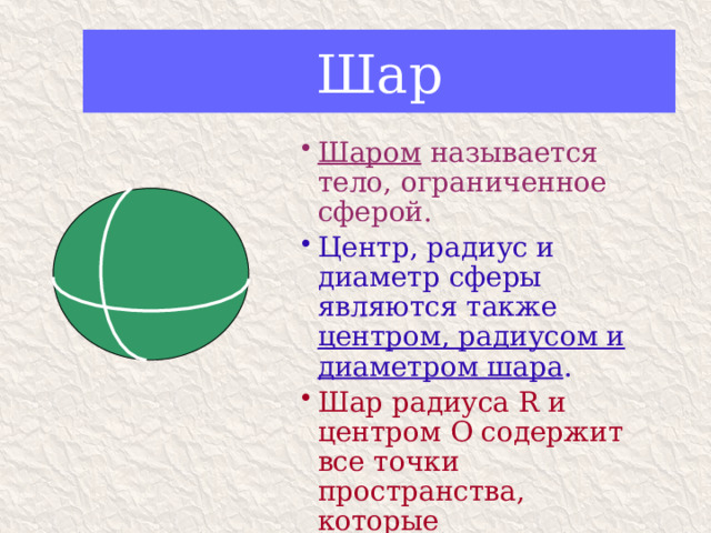 Шар Шаром называется тело, ограниченное сферой. Центр, радиус и диаметр сферы являются также центром, радиусом и диаметром шара . Шар радиуса R и центром О содержит все точки пространства, которые расположены от т. О на расстоянии, не превышающем R. 