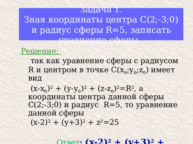 Задача 1.  Зная координаты центра С(2;-3;0) и радиус сферы R=5, записать уравнение сферы. Решение:  так как уравнение сферы с радиусом R и центром в точке С(х 0 ;у 0 ;z 0 ) имеет вид  (х-х 0 ) 2 + (у-у 0 ) 2 + (z-z 0 ) 2 =R 2 , а координаты центра данной сферы С(2;-3;0) и радиус R=5, то уравнение данной сферы  (x-2) 2 + (y+3) 2 + z 2 =25  Ответ :  (x-2) 2 + (y+3) 2 + z 2 =25 