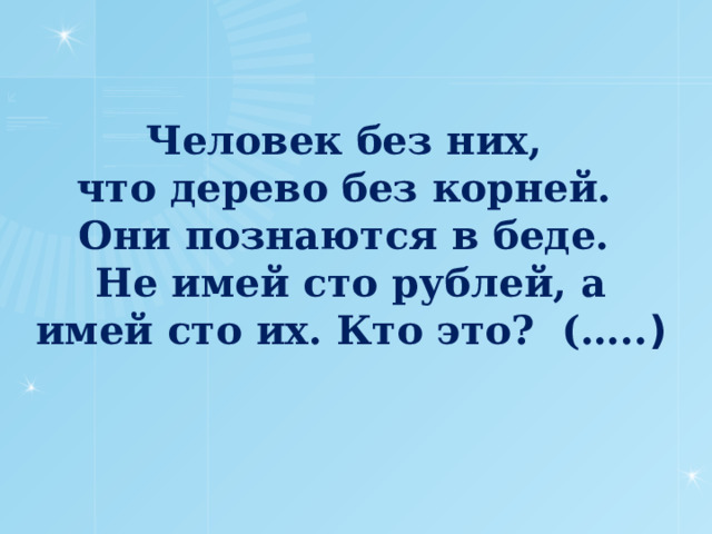 Человек без них,  что дерево без корней.  Они позна­ются в беде.  Не имей сто рублей, а имей сто их. Кто это? (….. )   