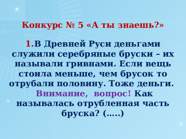 Конкурс № 5 «А ты знаешь?»     1. В Древней Руси деньгами служили серебряные бруски – их называли гривнами. Если вещь стоила меньше, чем брусок то отрубали половину. Тоже деньги.    Внимание,  вопрос! Как называлась отрубленная часть бруска? (…..)      