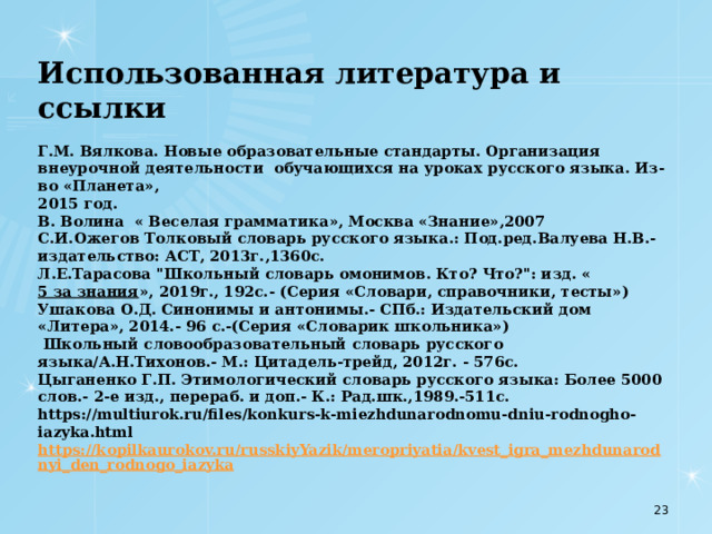  Использованная литература и ссылки   Г.М. Вялкова. Новые образовательные стандарты. Организация внеурочной деятельности  обучающихся на уроках русского языка. Из-во «Планета»,  2015 год.  В. Волина  « Веселая грамматика», Москва «Знание»,2007  С.И.Ожегов Толковый словарь русского языка.: Под.ред.Валуева Н.В.- издательство: АСТ, 2013г.,1360с.  Л.Е.Тарасова 