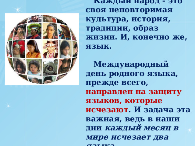  Каждый народ - это своя неповторимая культура, история, традиции, образ жизни. И, конечно же, язык.   Международный день родного языка, прежде всего, направлен на защиту языков, которые исчезают . И задача эта важная, ведь в наши дни каждый месяц  в мире исчезает два языка .   