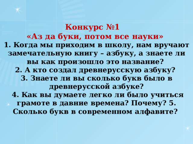 Конкурс №1  «Аз да буки, потом все науки»  1. Когда мы приходим в школу, нам вручают замечательную книгу – азбуку, а знаете ли вы как произошло это название?  2. А кто создал древнерусскую азбуку?  3. Знаете ли вы сколько букв было в древнерусской азбуке?  4. Как вы думаете легко ли было учиться грамоте в давние времена? Почему? 5. Сколько букв в современном алфавите?       