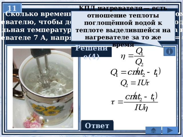 11   Сколько времени потребуется электрическому нагревателю, чтобы довести до кипения 2,2 кг воды, начальная температура которой 10 °С? Сила тока в нагревателе 7 А, напряжение в сети 220 В, КПД = 45%. КПД нагревателя — есть отношение теплоты поглощённой водой к теплоте выделившейся на нагревателе за то же время Решение(4) Ответ 1200 c 
