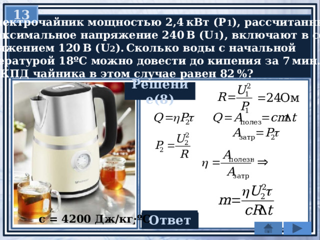 13  Электрочайник мощностью 2,4 кВт (Р 1 ), рассчитанный  на максимальное напряжение 240 В (U 1 ), включают в сеть  напряжением 120 В (U 2 ). Сколько воды с начальной  температурой 18ºС можно довести до кипения за 7 мин. (τ),  если КПД чайника в этом случае равен 82 %? Решение(8) c = 4200 Дж/кг·ºС Ответ 0,6 кг 