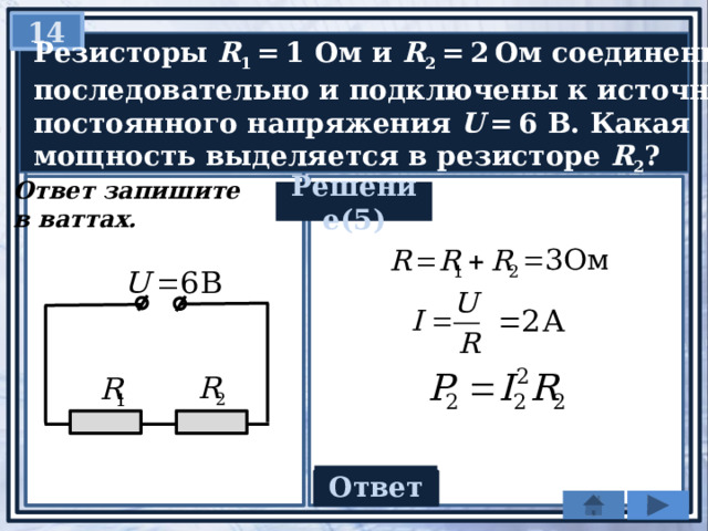 14   Резисторы R 1  = 1 Ом и R 2  = 2 Ом соединены  последовательно и подключены к источнику  постоянного напряжения U  = 6 В. Какая  мощность выделяется в резисторе R 2 ? Ответ запишите в ваттах. Решение(5)   Ответ 6 