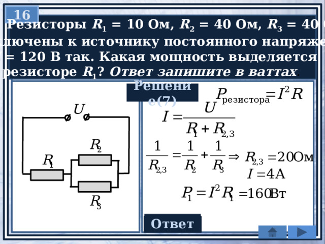 16  Резисторы R 1 = 10 Ом, R 2 = 40 Ом, R 3 = 40 Ом  подключены к источнику постоянного напряжения  U = 120 В так. Какая мощность выделяется  в резисторе R 1 ? Ответ запишите в ваттах . Решение(7)   Ответ 160 