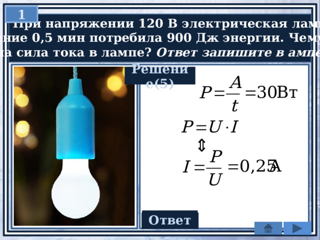 1  При напряжении 120 В электрическая лампа в  течение 0,5 мин потребила 900 Дж энергии. Чему  равна сила тока в лампе? Ответ запишите в амперах. Решение(5) Ответ 0,25 