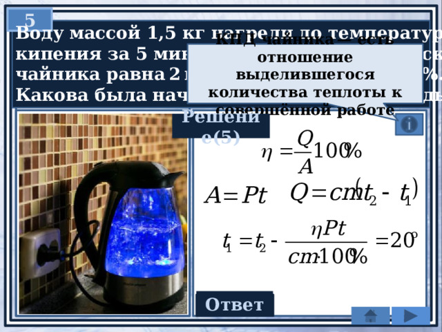 5  Воду массой 1,5 кг нагрели до температуры  кипения за 5 мин. Мощность электрического  чайника равна 2 кВт, КПД чайника — 84%.  Какова была начальная температура воды? КПД чайника — есть отношение выделившегося количества теплоты к совершённой работе Решение(5) Ответ 20 