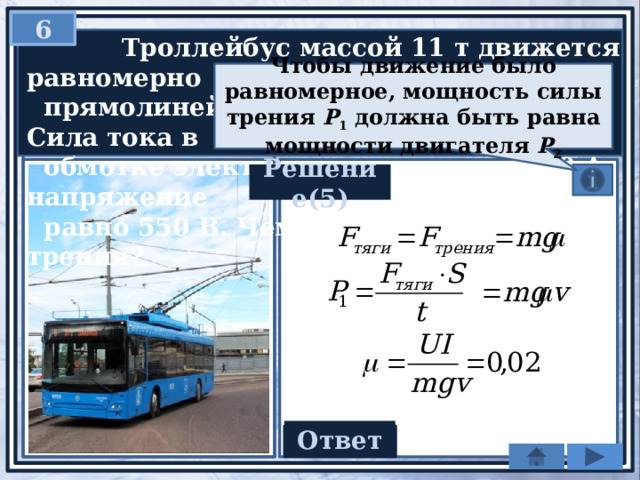 6  Троллейбус массой 11 т движется равномерно  прямолинейно со скоростью 36 км/ч. Сила тока в  обмотке электродвигателя равна 40 А, напряжение  равно 550 В. Чему равен коэффициент трения? Чтобы движение было равномерное, мощность силы трения P 1 должна быть равна мощности двигателя P 2 Решение(5) Ответ 0,02 