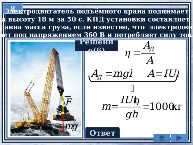 8   Электродвигатель подъёмного крана поднимает  груз на высоту 18 м за 50 с. КПД установки составляет 50%.  Чему равна масса груза, если известно, что электродвигатель  работает под напряжением 360 В и потребляет силу тока 20 А? Решение(6) Ответ 1000 