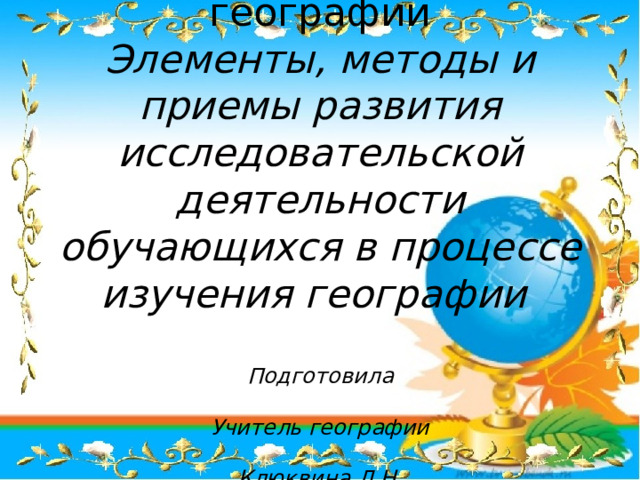 Мастер –класс по географии  Элементы, методы и приемы развития исследовательской деятельности обучающихся в процессе изучения географии   Подготовила  Учитель географии  Клюквина Л.Н. 