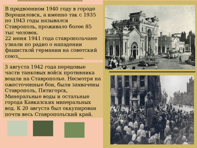 В предвоенном 1940 году в городе Ворошиловск, а именно так с 1935 по 1943 годы назывался Ставрополь, проживало более 85 тыс человек. 22 июня 1941 года ставропольчане узнали по радио о нападении фашисткой германии на советский союз. 3 августа 1942 года передовые части танковых войск противника вошли на Ставрополье. Несмотря на ожесточенные бои, были захвачены Ставрополь, Пятигорск, Минеральные воды и остальные города Кавказских минеральных вод. К 20 августа был оккупирован почти весь Ставропольский край. 
