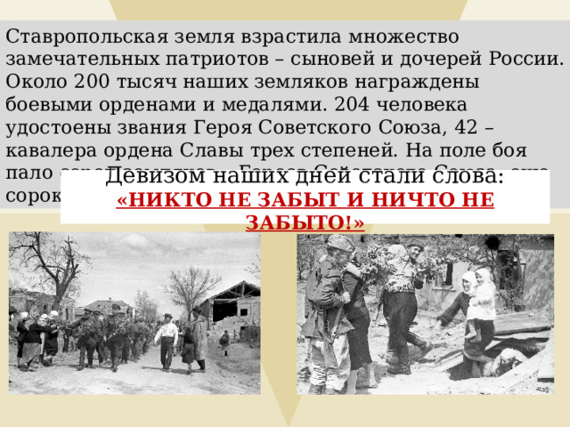 Ставропольская земля взрастила множество замечательных патриотов – сыновей и дочерей России. Около 200 тысяч наших земляков награждены боевыми орденами и медалями. 204 человека удостоены звания Героя Советского Союза, 42 – кавалера ордена Славы трех степеней. На поле боя пало сорок земляков – Героев Советского Союза, еще сорока это звание присвоено посмертно. Девизом наших дней стали слова: «Н ИКТО НЕ ЗАБЫТ И НИЧТО НЕ ЗАБЫТО!»       