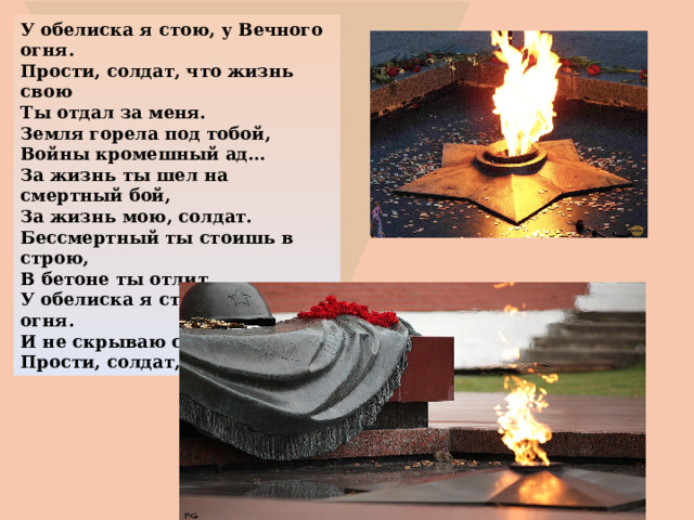 У обелиска я стою, у Вечного огня. Прости, солдат, что жизнь свою Ты отдал за меня. Земля горела под тобой, Войны кромешный ад… За жизнь ты шел на смертный бой, За жизнь мою, солдат. Бессмертный ты стоишь в строю, В бетоне ты отлит, У обелиска я стою, у Вечного огня. И не скрываю скорбь свою. Прости, солдат, меня…. 