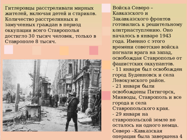 Войска Северо – Кавказского и Закавказского фронтов готовились к решительному контрнаступлению. Оно началось в январе 1943 года. Именно с этого времени советские войска погнали врага на запад, освобождая Ставрополье от фашистских оккупантов. - 11 января был освобожден город Буденновск и села Левокумского район. - 21 января были освобождены Пятигорск, Минводы, Ставрополь и все города и села Ставропольского края. - 29 января на ставропольской земле не осталось ни одного немца. Северо –Кавказская операция была завершена 4 февраля 1943 года. Гитлеровцы расстреливали мирных жителей, включая детей и стариков. Количество расстрелянных и замученных граждан в период оккупации всего Ставрополья достигло 30 тысяч человек, только в Ставрополе 8 тысяч.   