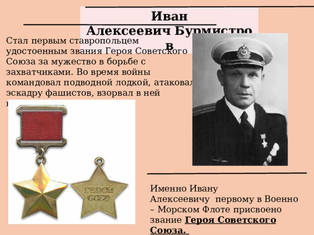 Иван Алексеевич   Бурмистров Стал первым ставропольцем удостоенным звания Героя Советского Союза за мужество в борьбе с захватчиками. Во время войны командовал подводной лодкой, атаковал эскадру фашистов, взорвал в ней крейсер и миноносец . Именно Ивану Алексеевичу  первому в Военно – Морском Флоте присвоено звание Героя Советского Союза.   