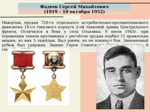 Фадеев Сергей Михайлович (1919 – 10 октября 1952) Наводчик орудия 729-го отдельного истребительно-противотанкового дивизиона 16-го танкового корпуса 2-ой танковой армии Центрального фронта. Отличился в боях у села Ольховка. 6 июля 1943г. при отражении танков противника с расчётом орудия подбил 11 вражеских машин, из них 5 тяжёлых. Был ранен, но не покинул боя. Занимаемый рубеж был удержан. Звание Героя Советского Союза присвоено 8 сентября 1943г. 
