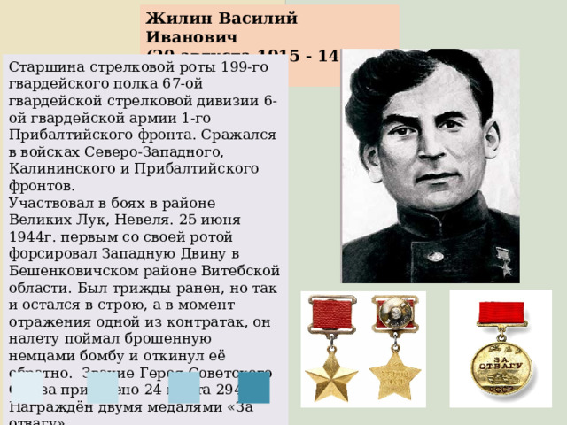 Жилин Василий Иванович (20 августа 1915 - 14 июля 1947) Старшина стрелковой роты 199-го гвардейского полка 67-ой гвардейской стрелковой дивизии 6-ой гвардейской армии 1-го Прибалтийского фронта. Сражался в войсках Северо-Западного, Калининского и Прибалтийского фронтов. Участвовал в боях в районе Великих Лук, Невеля. 25 июня 1944г. первым со своей ротой форсировал Западную Двину в Бешенковичском районе Витебской области. Был трижды ранен, но так и остался в строю, а в момент отражения одной из контратак, он налету поймал брошенную немцами бомбу и откинул её обратно.  Звание Героя Советского Союза присвоено 24 марта 2945г. Награждён двумя медалями «За отвагу». 