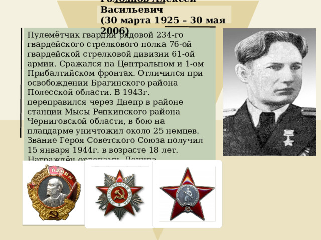 Голоднов Алексей Васильевич (30 марта 1925 – 30 мая 2006) Пулемётчик гвардии рядовой 234-го гвардейского стрелкового полка 76-ой гвардейской стрелковой дивизии 61-ой армии. Сражался на Центральном и 1-ом Прибалтийском фронтах. Отличился при освобождении Брагинского района Полесской области. В 1943г. переправился через Днепр в районе станции Мысы Репкинского района Черниговской области, в бою на плацдарме уничтожил около 25 немцев. Звание Героя Советского Союза получил 15 января 1944г. в возрасте 18 лет. Награждён орденами  Ленина, Отечественной Войны 1-ой степени, Красной Звезды. 