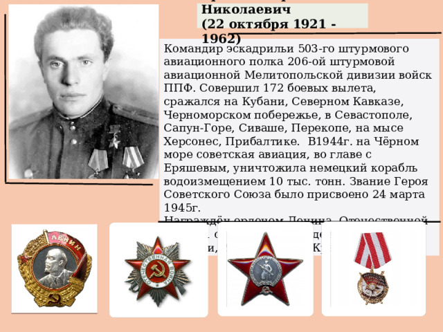 Еряшев Борис Николаевич (22 октября 1921 - 1962) Командир эскадрильи 503-го штурмового авиационного полка 206-ой штурмовой авиационной Мелитопольской дивизии войск ППФ. Совершил 172 боевых вылета, сражался на Кубани, Северном Кавказе, Черноморском побережье, в Севастополе, Сапун-Горе, Сиваше, Перекопе, на мысе Херсонес, Прибалтике.  В1944г. на Чёрном море советская авиация, во главе с Еряшевым, уничтожила немецкий корабль водоизмещением 10 тыс. тонн. Звание Героя Советского Союза было присвоено 24 марта 1945г. Награждён орденом Ленина, Отечественной войны 1 степени, 3-мя орденами Красного Знамени, 2-мя орденами Красной Звезды.   