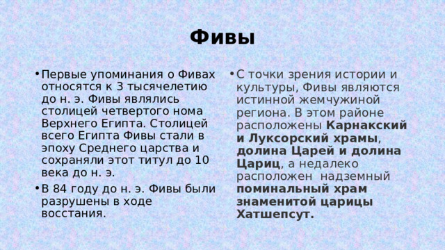 Фивы Первые упоминания о Фивах относятся к 3 тысячелетию до н. э. Фивы являлись столицей четвертого нома Верхнего Египта. Столицей всего Египта Фивы стали в эпоху Среднего царства и сохраняли этот титул до 10 века до н. э. В 84 году до н. э. Фивы были разрушены в ходе восстания. С точки зрения истории и культуры, Фивы являются истинной жемчужиной региона. В этом районе расположены Карнакский и Луксорский храмы , долина Царей и долина Цариц , а недалеко расположен надземный поминальный храм знаменитой царицы Хатшепсут. 