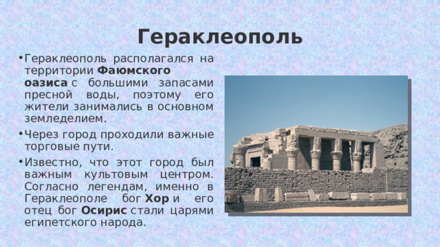 Гераклеополь Гераклеополь располагался на территории  Фаюмского оазиса  с большими запасами пресной воды, поэтому его жители занимались в основном земледелием. Через город проходили важные торговые пути. Известно, что этот город был важным культовым центром. Согласно легендам, именно в Гераклеополе бог  Хор  и его отец бог  Осирис  стали царями египетского народа. 