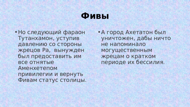 Фивы Но следующий фараон Тутанхамон, уступив давлению со стороны жрецов Ра, вынужден был предоставить им все отнятые Аменхетепом привилегии и вернуть Фивам статус столицы. А город Ахетатон был уничтожен, дабы ничто не напоминало могущественным жрецам о кратком периоде их бессилия. 