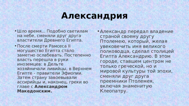 Александрия Шло время... Подобно светилам на небе, сменяли друг друга властители Древнего Египта.  После смерти Рамсеса II могущество Египта стало заметно ослабевать. Постепенно власть перешла в руки иноземцев: в Дельте хозяйничали ливийцы, в Верхнем Египте - правители Эфиопии. Затем страну завоевывали ассирийцы и, наконец, греки во главе с Александром Македонским.  Александр передал владение страной своему другу Птолемею, который, желая увековечить имя великого полководца, сделал столицей Египта Александрию. В этом городе, ставшем центром не только греческой, но и мировой культуры той эпохи, сменяли друг друга преемники Птолемея, включая знаменитую Клеопатру. 
