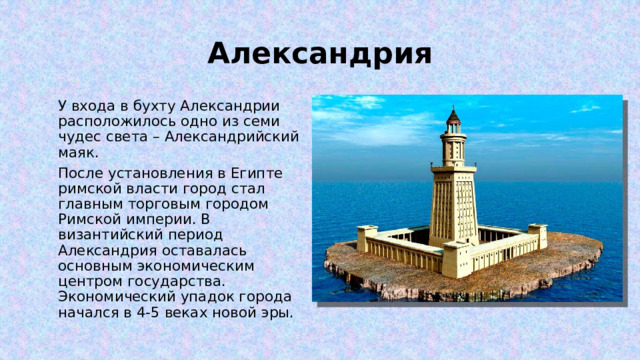 Александрия У входа в бухту Александрии расположилось одно из семи чудес света – Александрийский маяк. После установления в Египте римской власти город стал главным торговым городом Римской империи. В византийский период Александрия оставалась основным экономическим центром государства. Экономический упадок города начался в 4-5 веках новой эры. 