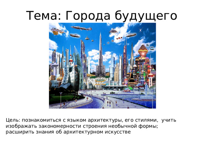 Тема: Города будущего Цель: познакомиться с языком архитектуры, его стилями, учить изображать закономерности строения необычной формы; расширить знания об архитектурном искусстве  