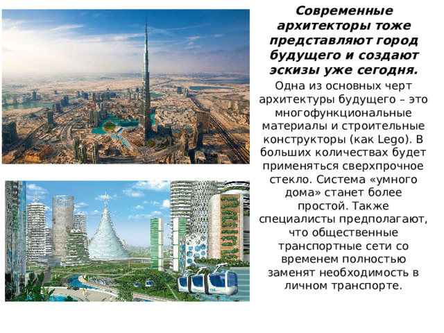 Современные архитекторы тоже представляют город будущего и создают эскизы уже сегодня. Одна из основных черт архитектуры будущего – это многофункциональные материалы и строительные конструкторы (как Lego). В больших количествах будет применяться сверхпрочное стекло. Система «умного дома» станет более простой. Также специалисты предполагают, что общественные транспортные сети со временем полностью заменят необходимость в личном транспорте.  