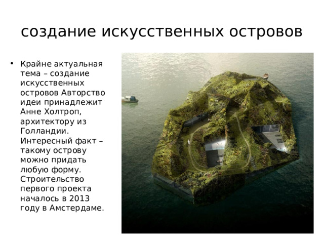 создание искусственных островов Крайне актуальная тема – создание искусственных островов Авторство идеи принадлежит Анне Холтроп, архитектору из Голландии. Интересный факт – такому острову можно придать любую форму. Строительство первого проекта началось в 2013 году в Амстердаме.  