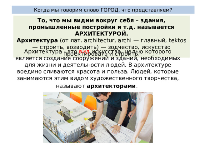 Когда мы говорим слово ГОРОД, что представляем? То, что мы видим вокруг себя – здания, промышленные постройки и т.д. называется АРХИТЕКТУРОЙ. Архитектура  (от лат. architectur, archi — главный, tektos — строить, возводить) — зодчество, искусство проектировать и строить. Архитектура - это вид искусства, целью которого является создание сооружений и зданий, необходимых для жизни и деятельности людей. В архитектуре воедино сливаются красота и польза. Людей, которые занимаются этим видом художественного творчества, называют архитекторами .    