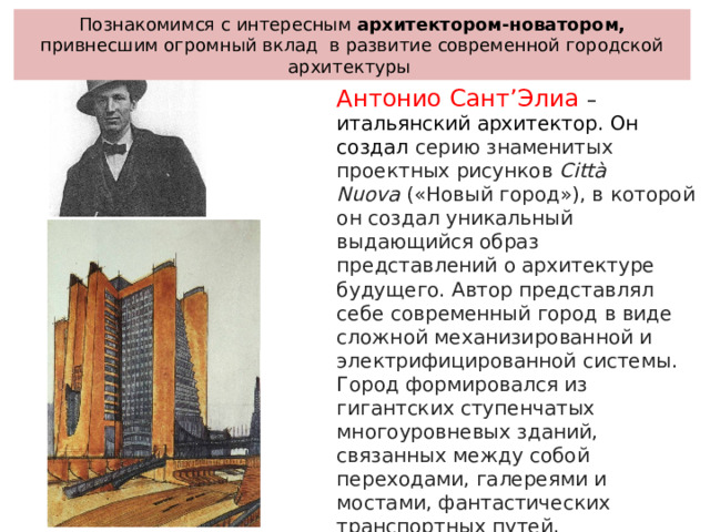 Познакомимся с интересным архитектором-новатором, привнесшим огромный вклад в развитие современной городской архитектуры Антонио Сант’Элиа – итальянский архитектор. Он создал серию знаменитых проектных рисунков  Città Nuova  («Новый город»), в которой он создал уникальный выдающийся образ представлений о архитектуре будущего. Автор представлял себе современный город в виде сложной механизированной и электрифицированной системы. Город формировался из гигантских ступенчатых многоуровневых зданий, связанных между собой переходами, галереями и мостами, фантастических транспортных путей, футуристических заводов и электростанций.    
