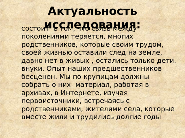 Актуальность исследования:  состоит в том, что связь между поколениями теряется, многих родственников, которые своим трудом, своей жизнью оставили след на земле, давно нет в живых , остались только дети. внуки. Опыт наших предшественников бесценен. Мы по крупицам должны собрать о них материал, работая в архивах, в Интернете, изучая первоисточники, встречаясь с родственниками, жителями села, которые вместе жили и трудились долгие годы 