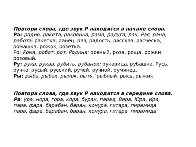 Повтори слова, где звук Р находится в начале слова. Ра: радио, ракета, раковина, рама, радуга, рак, Рая, рана, работа; ракетка, ранец, раз, радость, рассказ, расчес­ка, ромашка, рожок, розетка. Ро: Рома, робот, рот, Родина; ровный, роза, роща, рож­ки, розовый. Ру: рука, рукав, рубить, рубанок; рукавица, рубашка, Русь, ручка, русый, русский, ручей, ручной, румянец. Ры: рыба, рыбак, рынок, рыть,' рыбный, рысь, рыжик Повтори слова, где звук Р находится в середине слова.  Ра : ура, нора, гора, кора, буран, парад, Вера, Юра, Ира, пара, фара, барабан, баран, конура, гитара, пирамида пара, фара, барабан, баран, конура, гитара, пирамида  