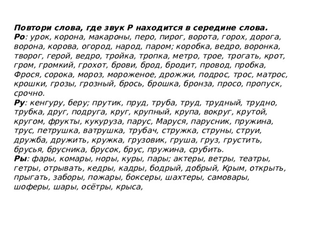 Повтори слова, где звук Р находится в середине слова.  Ро : урок, корона, макароны, перо, пирог, ворота, горох, дорога, ворона, корова, огород, народ, паром; коробка, ведро, воронка, творог, герой, ведро, тройка, тропка, метро, трое, трогать, крот, гром, громкий, грохот, бро­ви, брод, бродит, провод, пробка, Фрося, сорока, мороз, мороженое, дрожжи, подрос, трос, матрос, крошки, грозы, грозный, брось, брошка, бронза, просо, про­пуск, срочно. Ру : кенгуру, беру; прутик, пруд, труба, труд, трудный, трудно, трубка, друг, подруга, круг, крупный, крупа, вокруг, крутой, кругом, фрукты, кукуруза, парус, Маруся, парусник, пружина, трус, петрушка, ватрушка, трубач, стружка, струны, струи, дружба, дружить, кружка, грузовик, груша, груз, грустить, брусья, брус­ника, брусок, брус, пружина, срубить. Ры : фары, комары, норы, куры, пары; актеры, ветры, те­атры, гетры, отрывать, кедры, кадры, бодрый, добрый, Крым, открыть, прыгать, заборы, пожары, боксеры, шахтеры, самовары, шоферы, шары, осётры, крыса, 