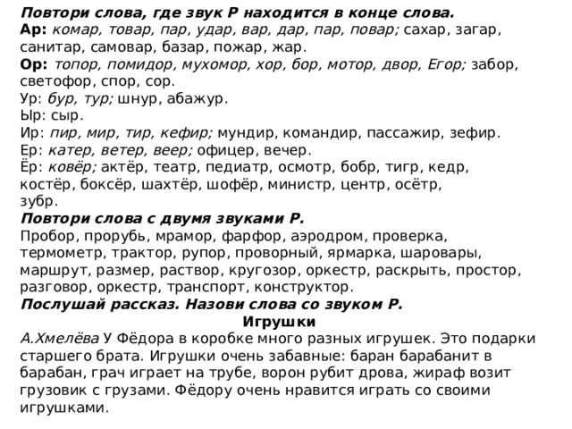 Повтори слова, где звук Р находится в конце слова. Ар: комар, товар, пар, удар, вар, дар, пар, повар; сахар, за­гар, санитар, самовар, базар, пожар, жар. Ор: топор, помидор, мухомор, хор, бор, мотор, двор, Егор; забор, светофор, спор, сор. Ур: бур, тур; шнур, абажур. Ыр: сыр. Ир: пир, мир, тир, кефир; мундир, командир, пассажир, зефир. Ер: катер, ветер, веер; офицер, вечер. Ёр: ковёр; актёр, театр, педиатр, осмотр, бобр, тигр, кедр, костёр, боксёр, шахтёр, шофёр, министр, центр, осётр, зубр. Повтори слова с двумя звуками Р. Пробор, прорубь, мрамор, фарфор, аэродром, проверка, термометр, трактор, рупор, проворный, ярмарка, шарова­ры, маршрут, размер, раствор, кругозор, оркестр, раскрыть, простор, разговор, оркестр, транспорт, конструктор. Послушай рассказ. Назови слова со звуком Р. Игрушки А.Хмелёва У Фёдора в коробке много разных игрушек. Это подарки старшего брата. Игрушки очень забавные: баран барабанит в барабан, грач играет на трубе, ворон рубит дрова, жираф возит грузовик с грузами. Фёдору очень нравится играть со своими игрушками. 