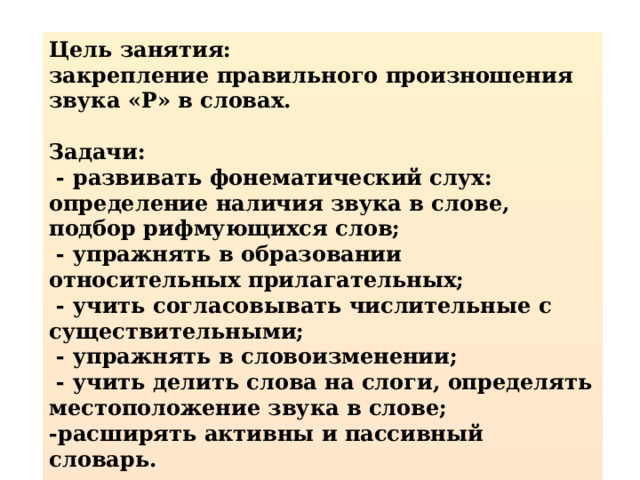 Цель занятия: закрепление правильного произношения звука «Р» в словах.  Задачи:  - развивать фонематический слух: определение наличия звука в слове, подбор рифмующихся слов;  - упражнять в образовании относительных прилагательных;  - учить согласовывать числительные с существительными;  - упражнять в словоизменении;  - учить делить слова на слоги, определять местоположение звука в слове; -расширять активны и пассивный словарь.  