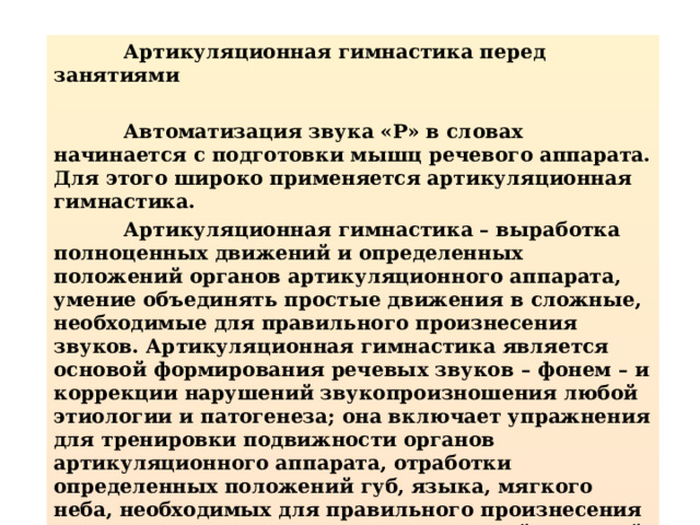  Артикуляционная гимнастика перед занятиями   Автоматизация звука «Р» в словах начинается с подготовки мышц речевого аппарата. Для этого широко применяется артикуляционная гимнастика.  Артикуляционная гимнастика – выработка полноценных движений и определенных положений органов артикуляционного аппарата, умение объединять простые движения в сложные, необходимые для правильного произнесения звуков. Артикуляционная гимнастика является основой формирования речевых звуков – фонем – и коррекции нарушений звукопроизношения любой этиологии и патогенеза; она включает упражнения для тренировки подвижности органов артикуляционного аппарата, отработки определенных положений губ, языка, мягкого неба, необходимых для правильного произнесения как всех звуков, так и каждого звука той или иной группы.  