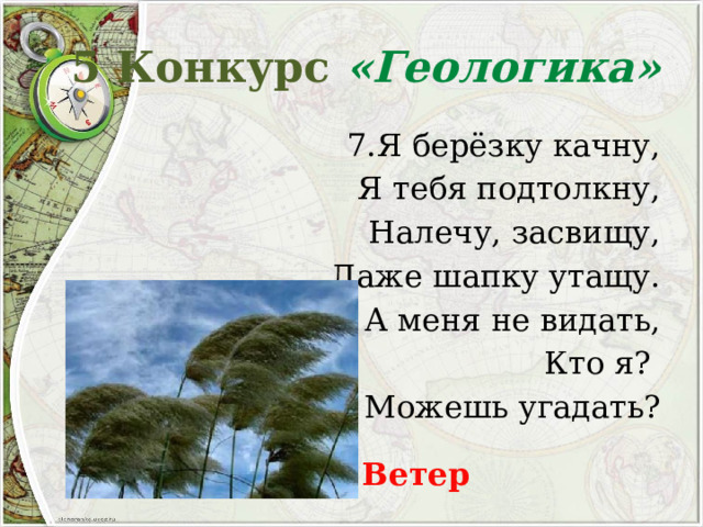 5 Конкурс «Геологика» 7.Я берёзку качну, Я тебя подтолкну, Налечу, засвищу, Даже шапку утащу. А меня не видать, Кто я? Можешь угадать? Ветер 