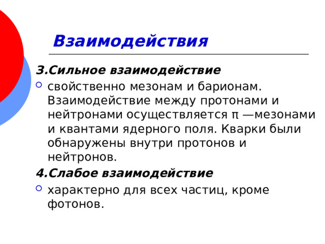 Взаимодействия З.Сильное взаимодействие свойственно мезонам и барионам. Взаимодействие между протонами и нейтронами осуществляется π —мезонами и  квантами ядерного поля. Кварки были обнаружены внутри протонов и нейтронов. 4.Слабое взаимодействие характерно для всех частиц, кроме фотонов. 