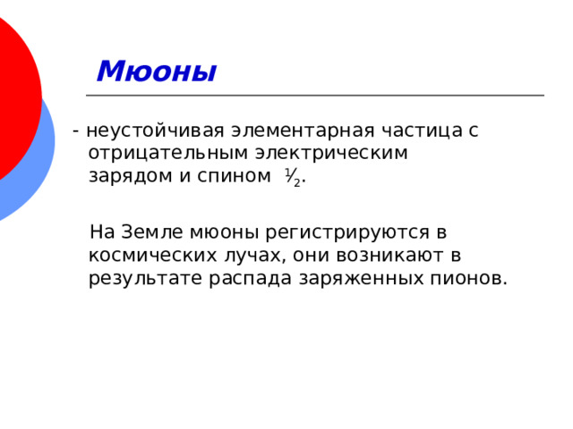 Мюоны    - неустойчивая элементарная частица с отрицательным электрическим зарядом и спином   1 ⁄ 2 . На Земле мюоны регистрируются в космических лучах, они возникают в результате распада заряженных пионов.  