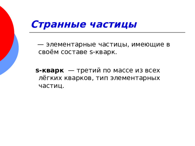 Странные частицы   — элементарные частицы, имеющие в своём составе s-кварк.  s-кварк   — третий по массе из всех лёгких кварков, тип элементарных частиц.  