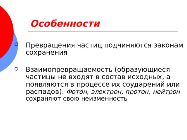 Особенности Превращения частиц подчиняются законам сохранения Взаимопревращаемость (образующиеся частицы не входят в состав исходных, а появляются в процессе их соударений или распадов). Фотон, электрон, протон, нейтрон сохраняют свою неизменность 
